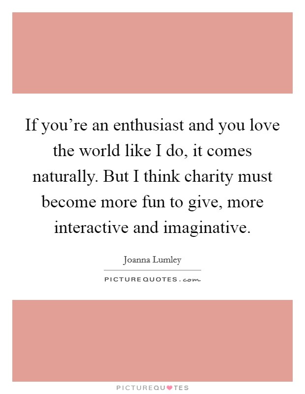 If you're an enthusiast and you love the world like I do, it comes naturally. But I think charity must become more fun to give, more interactive and imaginative. Picture Quote #1