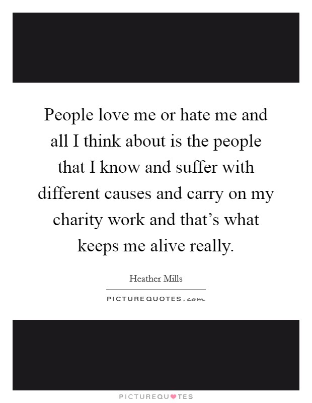 People love me or hate me and all I think about is the people that I know and suffer with different causes and carry on my charity work and that's what keeps me alive really. Picture Quote #1