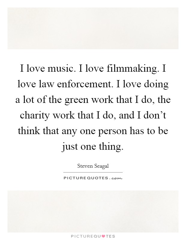 I love music. I love filmmaking. I love law enforcement. I love doing a lot of the green work that I do, the charity work that I do, and I don't think that any one person has to be just one thing. Picture Quote #1