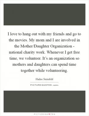 I love to hang out with my friends and go to the movies. My mom and I are involved in the Mother/Daughter Organization - national charity work. Whenever I get free time, we volunteer. It’s an organization so mothers and daughters can spend time together while volunteering Picture Quote #1