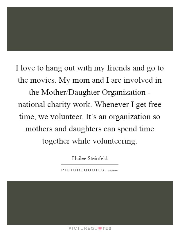I love to hang out with my friends and go to the movies. My mom and I are involved in the Mother/Daughter Organization - national charity work. Whenever I get free time, we volunteer. It's an organization so mothers and daughters can spend time together while volunteering. Picture Quote #1