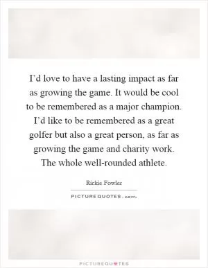 I’d love to have a lasting impact as far as growing the game. It would be cool to be remembered as a major champion. I’d like to be remembered as a great golfer but also a great person, as far as growing the game and charity work. The whole well-rounded athlete Picture Quote #1