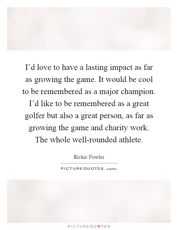 I'd love to have a lasting impact as far as growing the game. It would be cool to be remembered as a major champion. I'd like to be remembered as a great golfer but also a great person, as far as growing the game and charity work. The whole well-rounded athlete. Picture Quote #1
