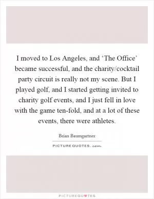 I moved to Los Angeles, and ‘The Office’ became successful, and the charity/cocktail party circuit is really not my scene. But I played golf, and I started getting invited to charity golf events, and I just fell in love with the game ten-fold, and at a lot of these events, there were athletes Picture Quote #1