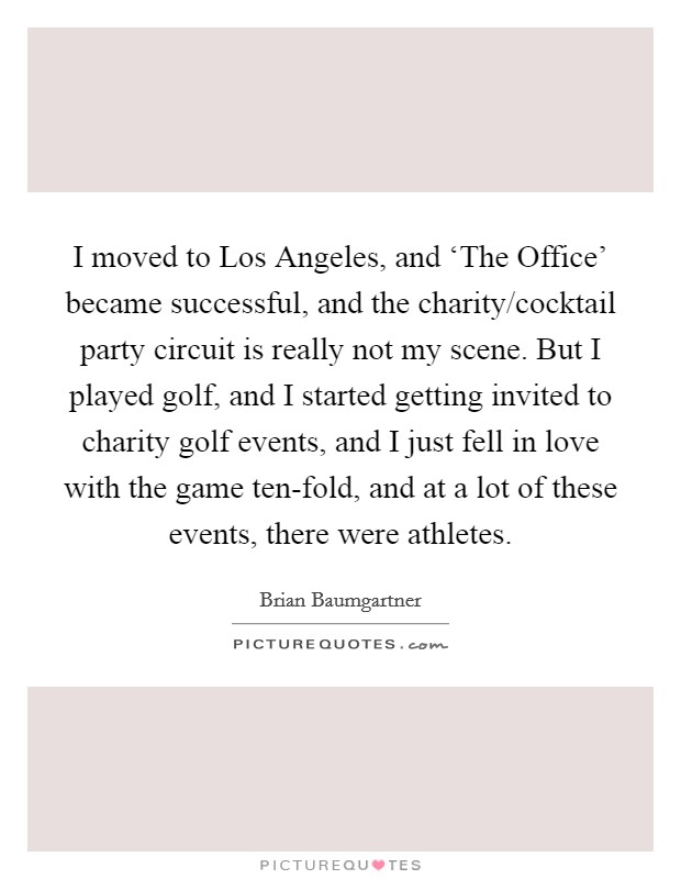 I moved to Los Angeles, and ‘The Office' became successful, and the charity/cocktail party circuit is really not my scene. But I played golf, and I started getting invited to charity golf events, and I just fell in love with the game ten-fold, and at a lot of these events, there were athletes. Picture Quote #1