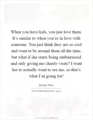 When you have kids, you just love them. It’s similar to when you’re in love with someone. You just think they are so cool and want to be around them all the time, but what if she starts being embarrassed and only giving me charity visits? I want her to actually want to see me, so that’s what I’m going for! Picture Quote #1