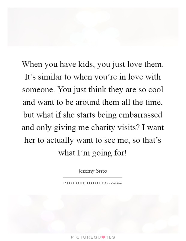 When you have kids, you just love them. It's similar to when you're in love with someone. You just think they are so cool and want to be around them all the time, but what if she starts being embarrassed and only giving me charity visits? I want her to actually want to see me, so that's what I'm going for! Picture Quote #1
