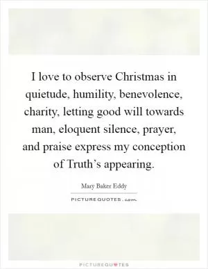I love to observe Christmas in quietude, humility, benevolence, charity, letting good will towards man, eloquent silence, prayer, and praise express my conception of Truth’s appearing Picture Quote #1