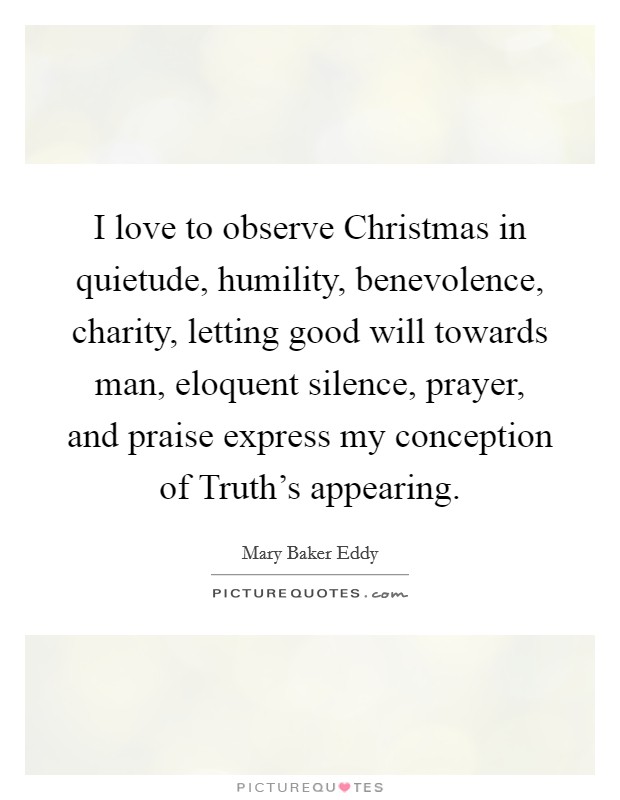I love to observe Christmas in quietude, humility, benevolence, charity, letting good will towards man, eloquent silence, prayer, and praise express my conception of Truth's appearing. Picture Quote #1