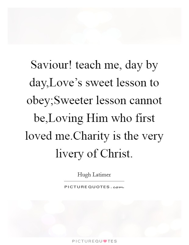 Saviour! teach me, day by day,Love's sweet lesson to obey;Sweeter lesson cannot be,Loving Him who first loved me.Charity is the very livery of Christ. Picture Quote #1