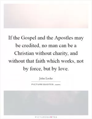 If the Gospel and the Apostles may be credited, no man can be a Christian without charity, and without that faith which works, not by force, but by love Picture Quote #1