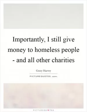 Importantly, I still give money to homeless people - and all other charities Picture Quote #1