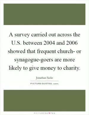 A survey carried out across the U.S. between 2004 and 2006 showed that frequent church- or synagogue-goers are more likely to give money to charity Picture Quote #1
