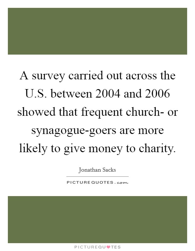 A survey carried out across the U.S. between 2004 and 2006 showed that frequent church- or synagogue-goers are more likely to give money to charity. Picture Quote #1