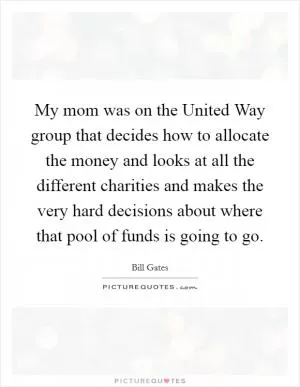 My mom was on the United Way group that decides how to allocate the money and looks at all the different charities and makes the very hard decisions about where that pool of funds is going to go Picture Quote #1