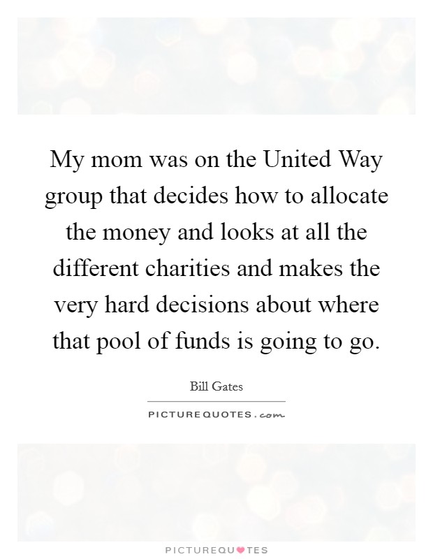 My mom was on the United Way group that decides how to allocate the money and looks at all the different charities and makes the very hard decisions about where that pool of funds is going to go. Picture Quote #1