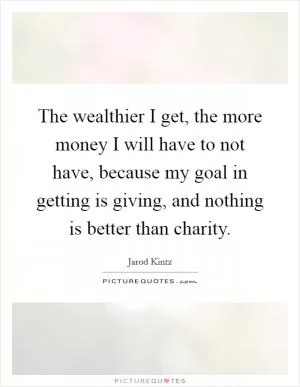 The wealthier I get, the more money I will have to not have, because my goal in getting is giving, and nothing is better than charity Picture Quote #1