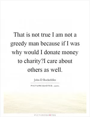 That is not true I am not a greedy man because if I was why would I donate money to charity?I care about others as well Picture Quote #1