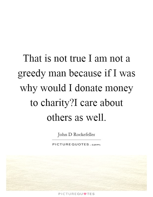 That is not true I am not a greedy man because if I was why would I donate money to charity?I care about others as well. Picture Quote #1