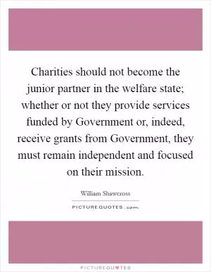 Charities should not become the junior partner in the welfare state; whether or not they provide services funded by Government or, indeed, receive grants from Government, they must remain independent and focused on their mission Picture Quote #1
