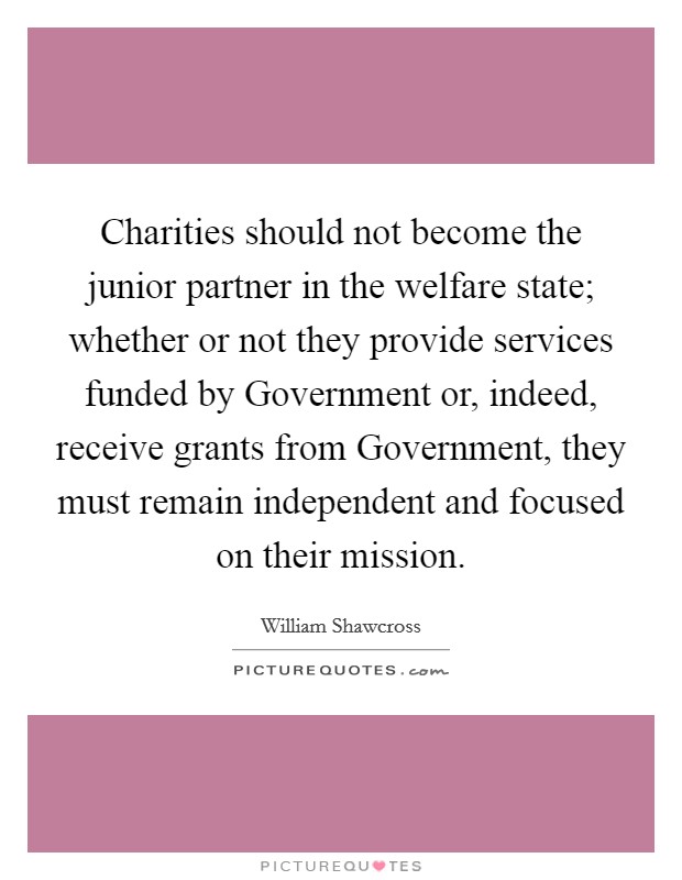 Charities should not become the junior partner in the welfare state; whether or not they provide services funded by Government or, indeed, receive grants from Government, they must remain independent and focused on their mission. Picture Quote #1