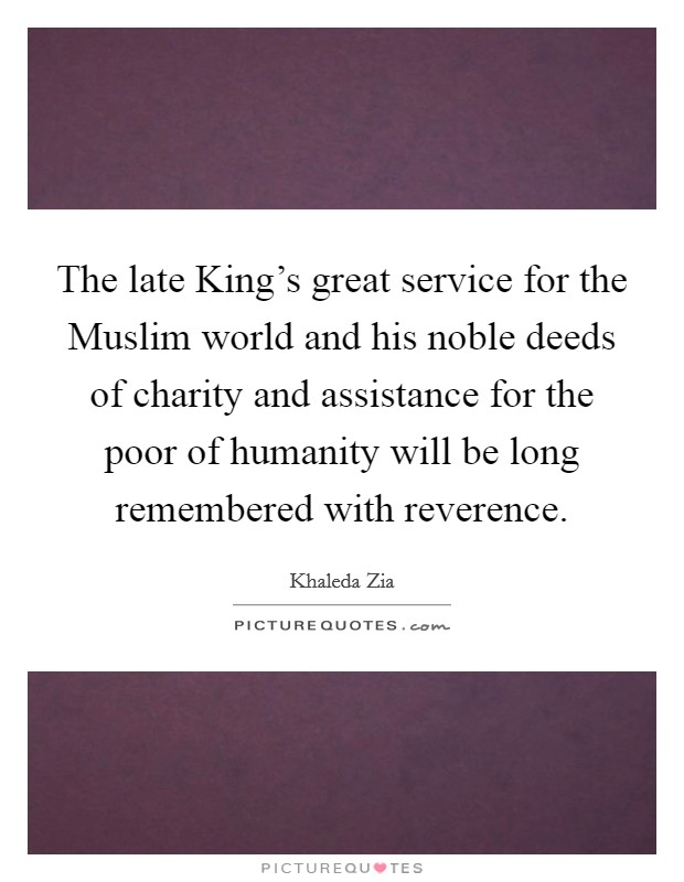 The late King’s great service for the Muslim world and his noble deeds of charity and assistance for the poor of humanity will be long remembered with reverence Picture Quote #1