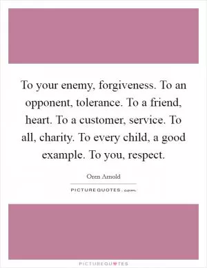 To your enemy, forgiveness. To an opponent, tolerance. To a friend, heart. To a customer, service. To all, charity. To every child, a good example. To you, respect Picture Quote #1