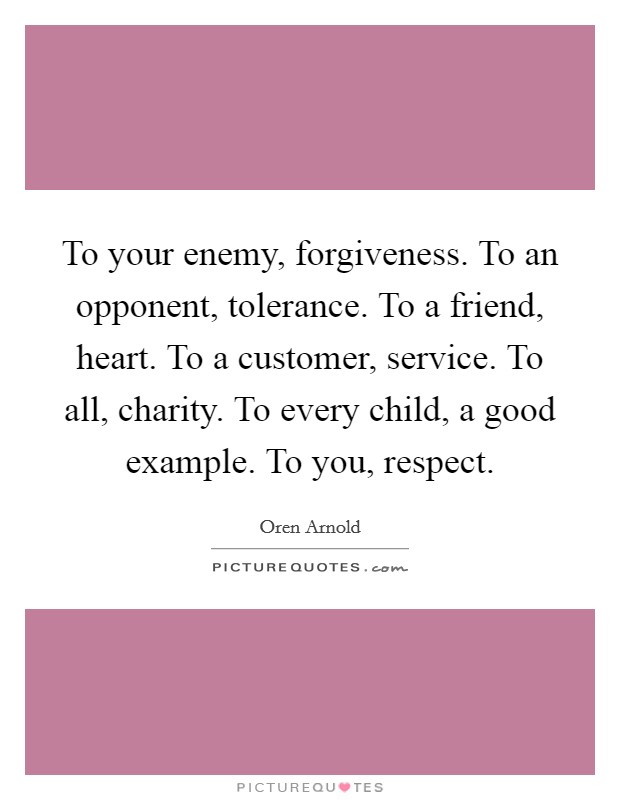 To your enemy, forgiveness. To an opponent, tolerance. To a friend, heart. To a customer, service. To all, charity. To every child, a good example. To you, respect. Picture Quote #1