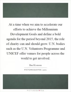 At a time when we aim to accelerate our efforts to achieve the Millennium Development Goals and define a bold agenda for the period beyond 2015, the role of charity can and should grow. U.N. bodies such as the U.N. Volunteers Programme and UNICEF offer venues for people across the world to get involved Picture Quote #1