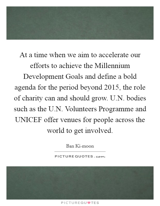 At a time when we aim to accelerate our efforts to achieve the Millennium Development Goals and define a bold agenda for the period beyond 2015, the role of charity can and should grow. U.N. bodies such as the U.N. Volunteers Programme and UNICEF offer venues for people across the world to get involved. Picture Quote #1