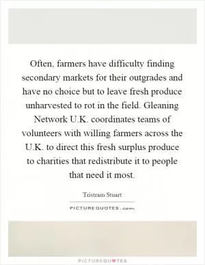 Often, farmers have difficulty finding secondary markets for their outgrades and have no choice but to leave fresh produce unharvested to rot in the field. Gleaning Network U.K. coordinates teams of volunteers with willing farmers across the U.K. to direct this fresh surplus produce to charities that redistribute it to people that need it most Picture Quote #1