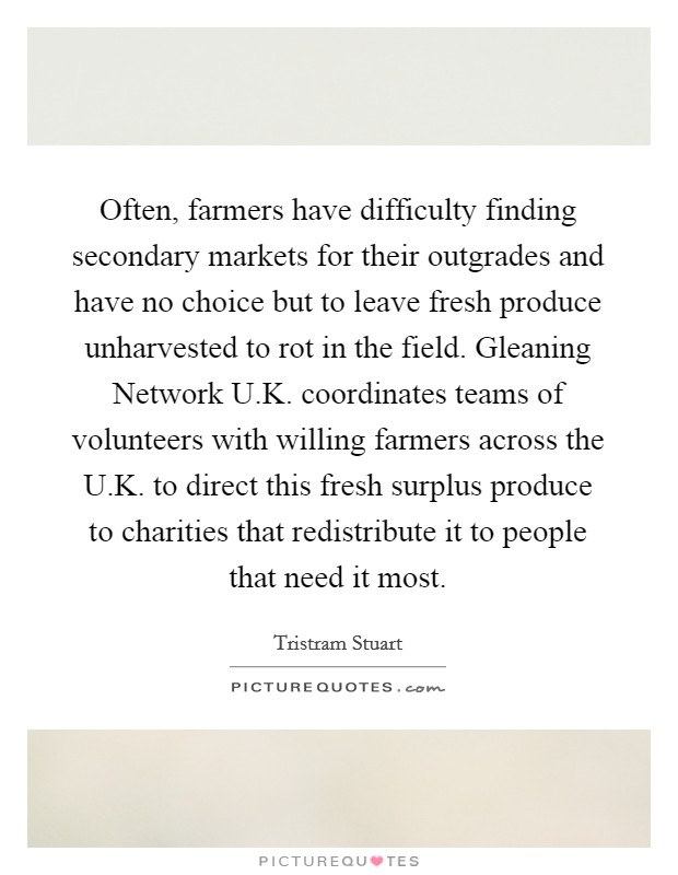Often, farmers have difficulty finding secondary markets for their outgrades and have no choice but to leave fresh produce unharvested to rot in the field. Gleaning Network U.K. coordinates teams of volunteers with willing farmers across the U.K. to direct this fresh surplus produce to charities that redistribute it to people that need it most. Picture Quote #1