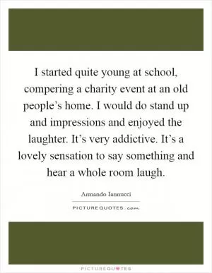 I started quite young at school, compering a charity event at an old people’s home. I would do stand up and impressions and enjoyed the laughter. It’s very addictive. It’s a lovely sensation to say something and hear a whole room laugh Picture Quote #1