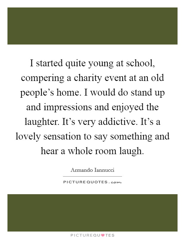 I started quite young at school, compering a charity event at an old people's home. I would do stand up and impressions and enjoyed the laughter. It's very addictive. It's a lovely sensation to say something and hear a whole room laugh. Picture Quote #1