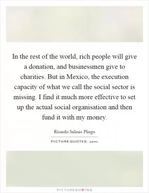In the rest of the world, rich people will give a donation, and businessmen give to charities. But in Mexico, the execution capacity of what we call the social sector is missing. I find it much more effective to set up the actual social organisation and then fund it with my money Picture Quote #1