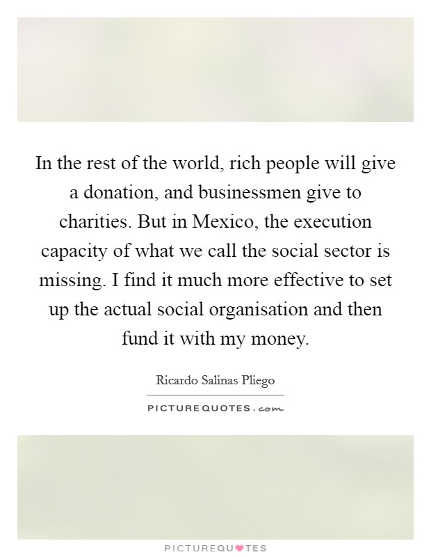 In the rest of the world, rich people will give a donation, and businessmen give to charities. But in Mexico, the execution capacity of what we call the social sector is missing. I find it much more effective to set up the actual social organisation and then fund it with my money. Picture Quote #1