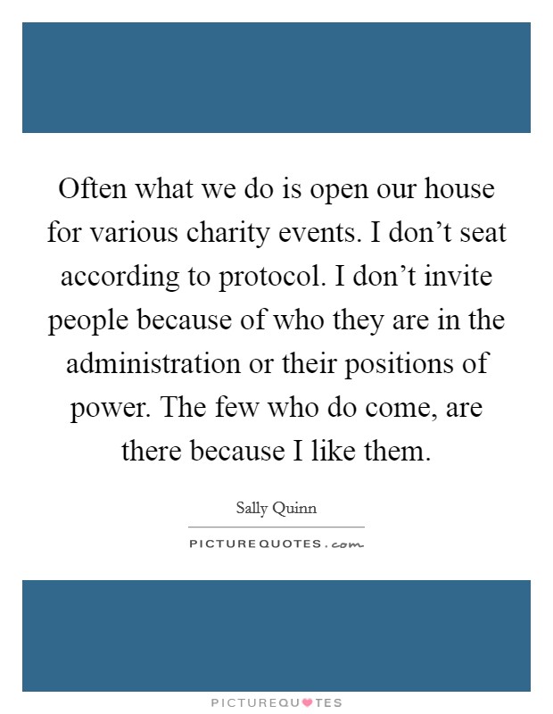Often what we do is open our house for various charity events. I don't seat according to protocol. I don't invite people because of who they are in the administration or their positions of power. The few who do come, are there because I like them. Picture Quote #1