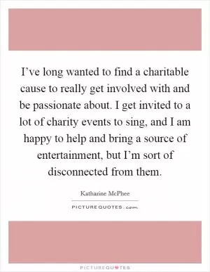 I’ve long wanted to find a charitable cause to really get involved with and be passionate about. I get invited to a lot of charity events to sing, and I am happy to help and bring a source of entertainment, but I’m sort of disconnected from them Picture Quote #1