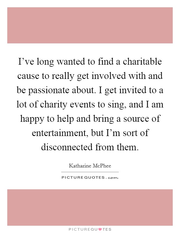 I've long wanted to find a charitable cause to really get involved with and be passionate about. I get invited to a lot of charity events to sing, and I am happy to help and bring a source of entertainment, but I'm sort of disconnected from them. Picture Quote #1