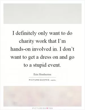 I definitely only want to do charity work that I’m hands-on involved in. I don’t want to get a dress on and go to a stupid event Picture Quote #1