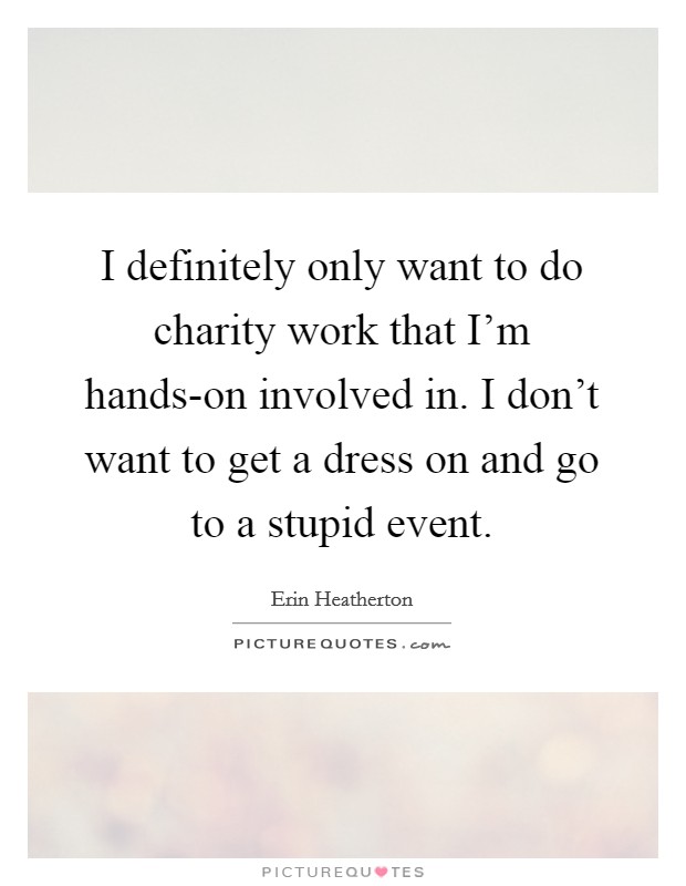 I definitely only want to do charity work that I'm hands-on involved in. I don't want to get a dress on and go to a stupid event. Picture Quote #1