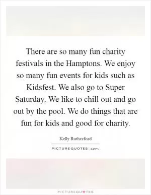 There are so many fun charity festivals in the Hamptons. We enjoy so many fun events for kids such as Kidsfest. We also go to Super Saturday. We like to chill out and go out by the pool. We do things that are fun for kids and good for charity Picture Quote #1