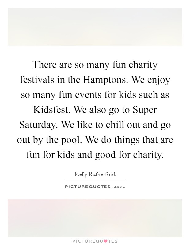 There are so many fun charity festivals in the Hamptons. We enjoy so many fun events for kids such as Kidsfest. We also go to Super Saturday. We like to chill out and go out by the pool. We do things that are fun for kids and good for charity. Picture Quote #1