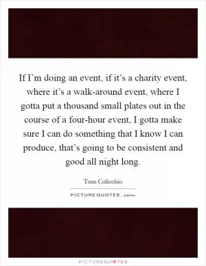 If I’m doing an event, if it’s a charity event, where it’s a walk-around event, where I gotta put a thousand small plates out in the course of a four-hour event, I gotta make sure I can do something that I know I can produce, that’s going to be consistent and good all night long Picture Quote #1