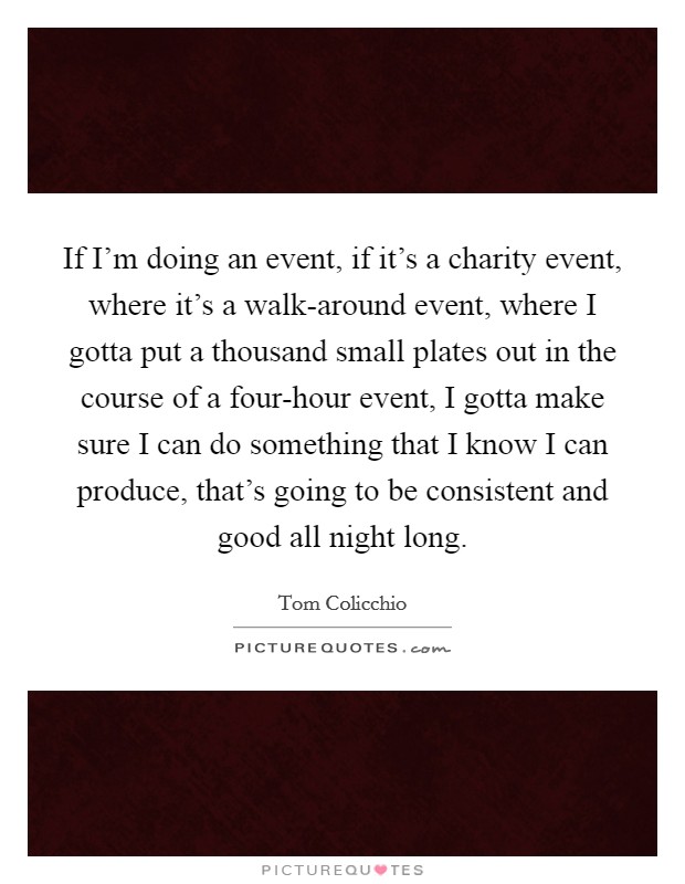 If I'm doing an event, if it's a charity event, where it's a walk-around event, where I gotta put a thousand small plates out in the course of a four-hour event, I gotta make sure I can do something that I know I can produce, that's going to be consistent and good all night long. Picture Quote #1
