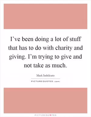 I’ve been doing a lot of stuff that has to do with charity and giving. I’m trying to give and not take as much Picture Quote #1