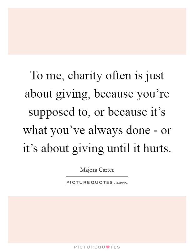 To me, charity often is just about giving, because you're supposed to, or because it's what you've always done - or it's about giving until it hurts. Picture Quote #1