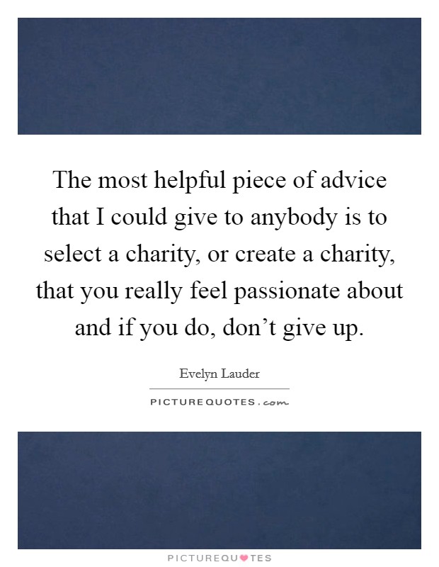 The most helpful piece of advice that I could give to anybody is to select a charity, or create a charity, that you really feel passionate about and if you do, don't give up. Picture Quote #1