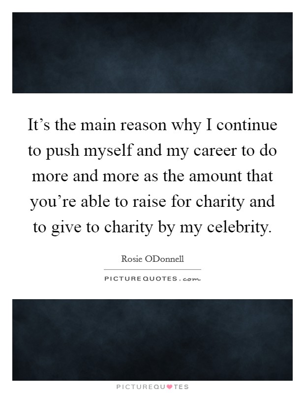 It's the main reason why I continue to push myself and my career to do more and more as the amount that you're able to raise for charity and to give to charity by my celebrity. Picture Quote #1