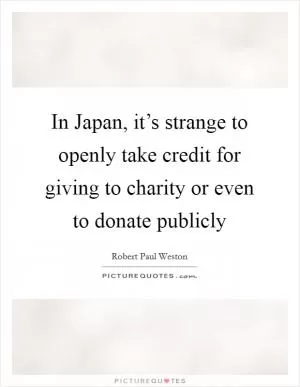 In Japan, it’s strange to openly take credit for giving to charity or even to donate publicly Picture Quote #1